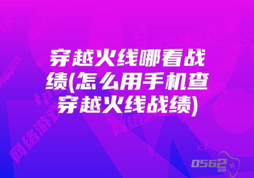 掌上穿越火线怎么看挑战的记录 穿越火线哪看战绩 怎么用手机查穿越火线战绩